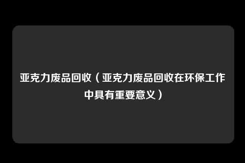 亚克力废品回收（亚克力废品回收在环保工作中具有重要意义）