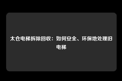 太仓电梯拆除回收：如何安全、环保地处理旧电梯