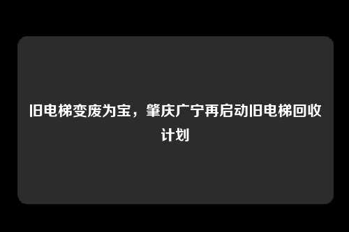 旧电梯变废为宝，肇庆广宁再启动旧电梯回收计划