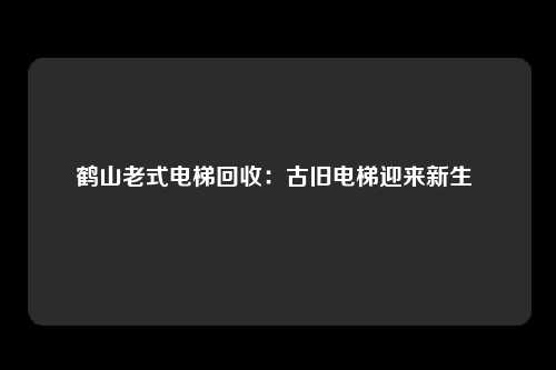 鹤山老式电梯回收：古旧电梯迎来新生 