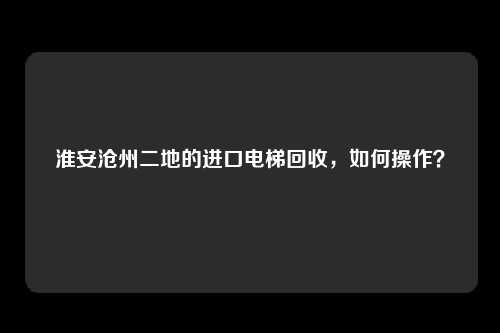 淮安沧州二地的进口电梯回收，如何操作？