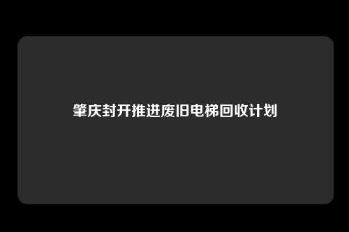 肇庆封开推进废旧电梯回收计划