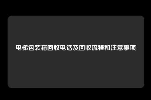 电梯包装箱回收电话及回收流程和注意事项