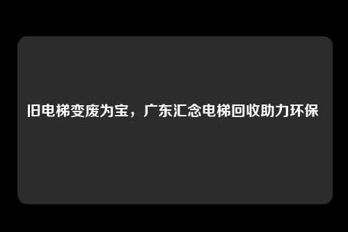 旧电梯变废为宝，广东汇念电梯回收助力环保 