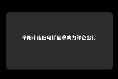 阜阳市废旧电梯回收助力绿色出行