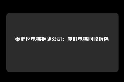 秦淮区电梯拆除公司：废旧电梯回收拆除