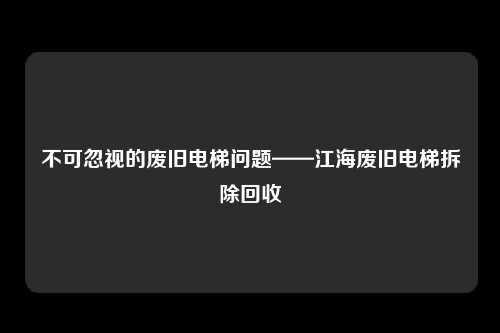 不可忽视的废旧电梯问题——江海废旧电梯拆除回收