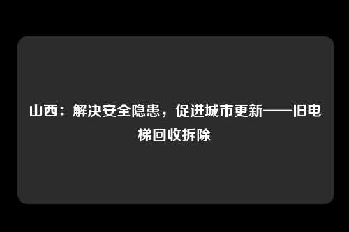 山西：解决安全隐患，促进城市更新——旧电梯回收拆除