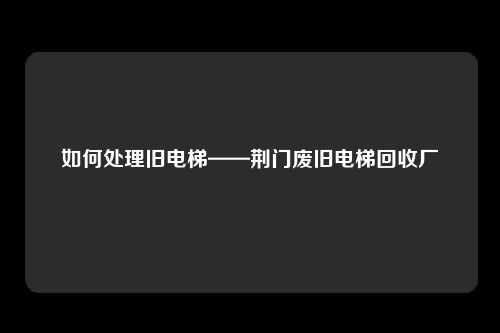 如何处理旧电梯——荆门废旧电梯回收厂