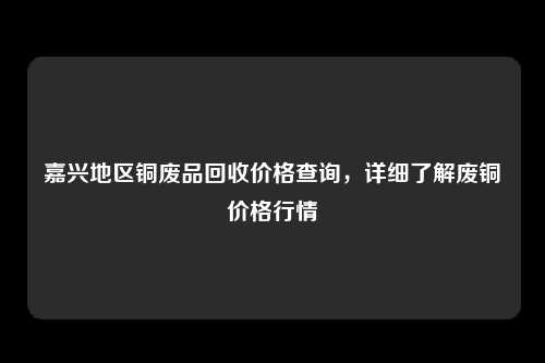 嘉兴地区铜废品回收价格查询，详细了解废铜价格行情