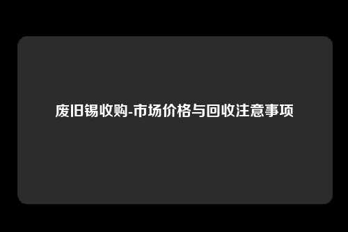 废旧锡收购-市场价格与回收注意事项