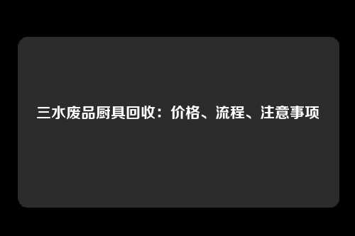 三水废品厨具回收：价格、流程、注意事项