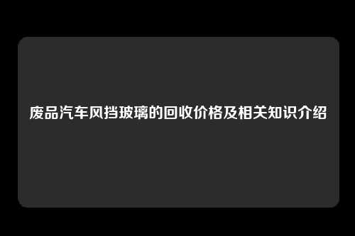 废品汽车风挡玻璃的回收价格及相关知识介绍