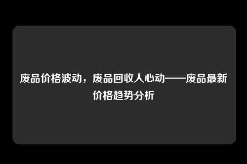 废品价格波动，废品回收人心动——废品最新价格趋势分析
