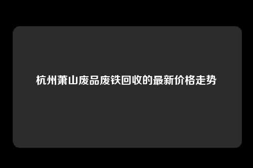 杭州萧山废品废铁回收的最新价格走势
