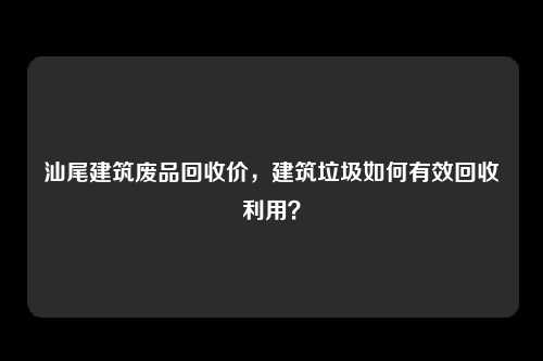 汕尾建筑废品回收价，建筑垃圾如何有效回收利用？