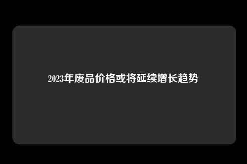 2023年废品价格或将延续增长趋势