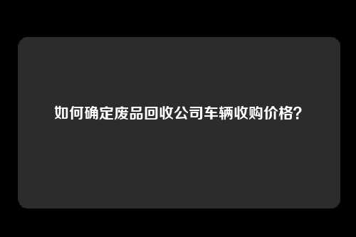 如何确定废品回收公司车辆收购价格？