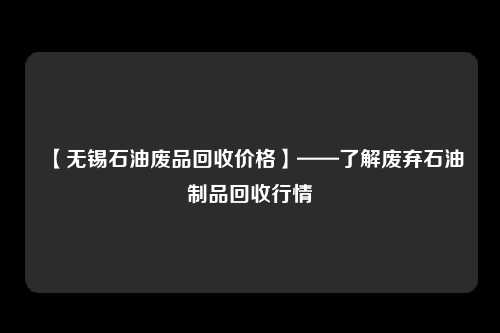 【无锡石油废品回收价格】——了解废弃石油制品回收行情