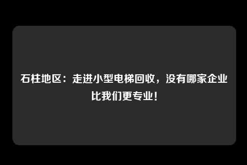 石柱地区：走进小型电梯回收，没有哪家企业比我们更专业！