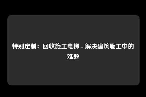 特别定制：回收施工电梯 - 解决建筑施工中的难题