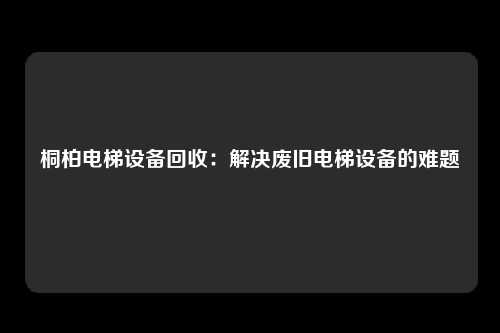 桐柏电梯设备回收：解决废旧电梯设备的难题