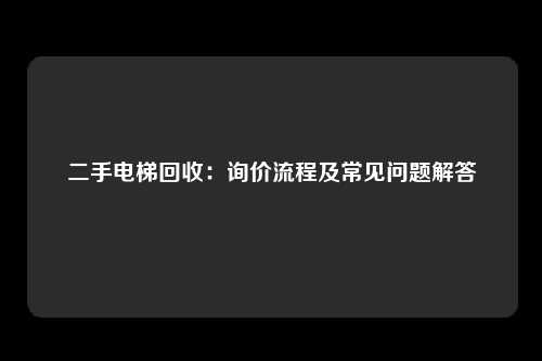 二手电梯回收：询价流程及常见问题解答