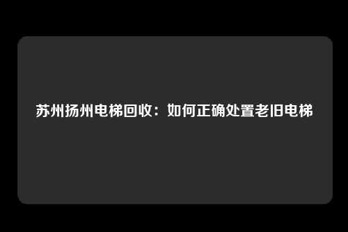 苏州扬州电梯回收：如何正确处置老旧电梯