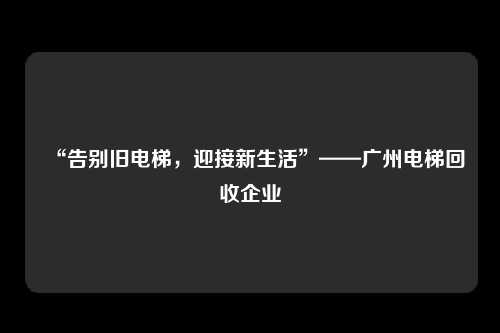 “告别旧电梯，迎接新生活”——广州电梯回收企业