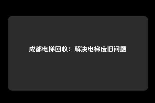 成都电梯回收：解决电梯废旧问题