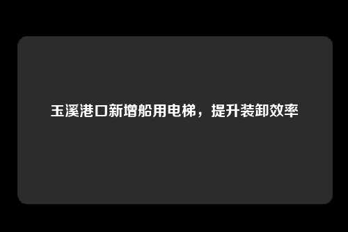 玉溪港口新增船用电梯，提升装卸效率