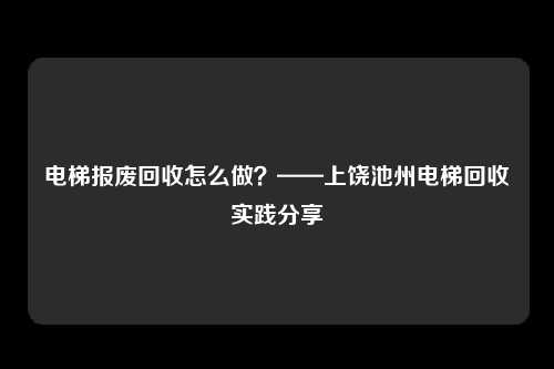 电梯报废回收怎么做？——上饶池州电梯回收实践分享