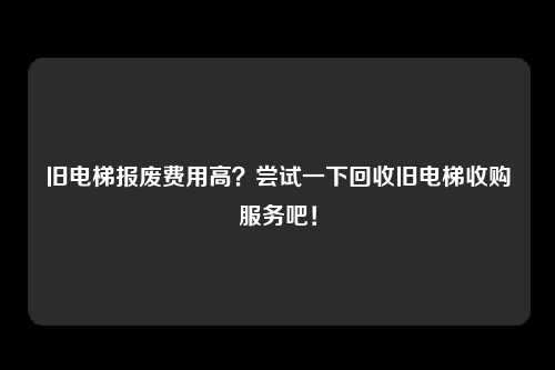 旧电梯报废费用高？尝试一下回收旧电梯收购服务吧！