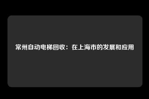 常州自动电梯回收：在上海市的发展和应用