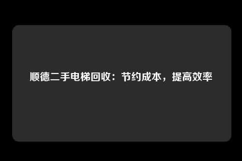 顺德二手电梯回收：节约成本，提高效率