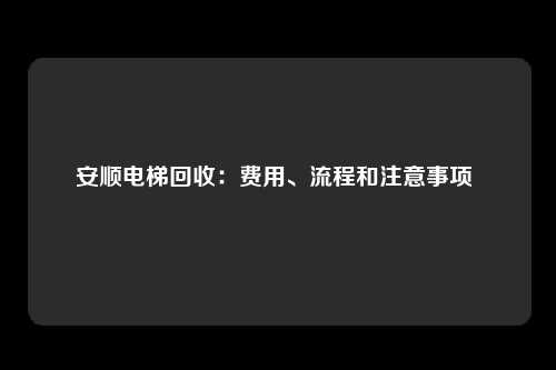 安顺电梯回收：费用、流程和注意事项 