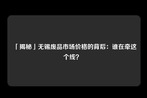 「揭秘」无锡废品市场价格的背后：谁在牵这个线？ 
