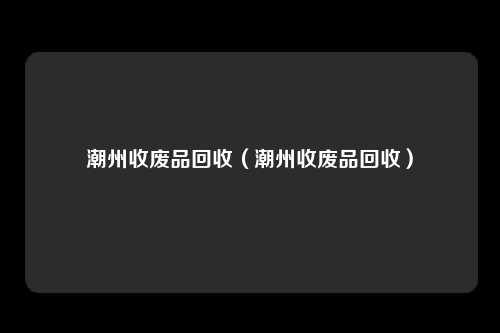 潮州收废品回收（潮州收废品回收）