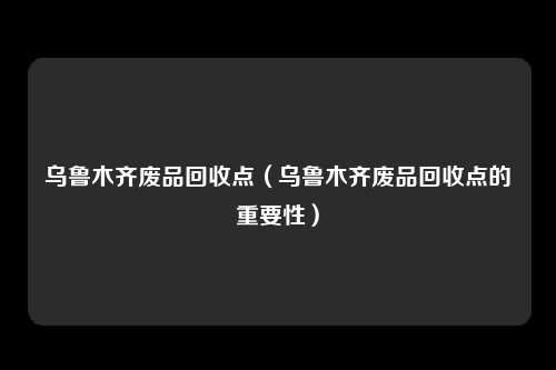 乌鲁木齐废品回收点（乌鲁木齐废品回收点的重要性）