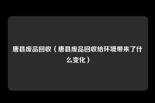 唐县废品回收（唐县废品回收给环境带来了什么变化）