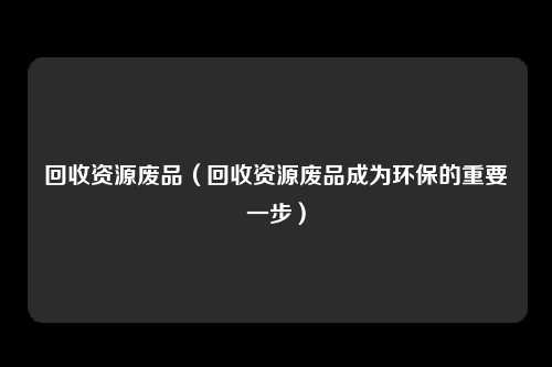 回收资源废品（回收资源废品成为环保的重要一步）