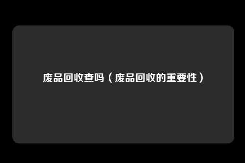 废品回收查吗（废品回收的重要性）