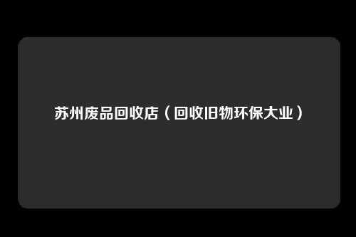 苏州废品回收店（回收旧物环保大业）