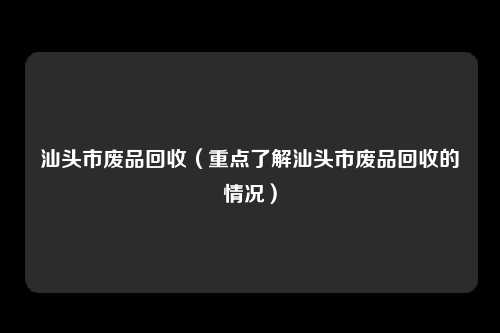 汕头市废品回收（重点了解汕头市废品回收的情况）