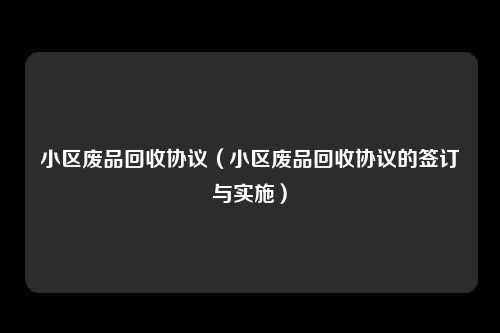 小区废品回收协议（小区废品回收协议的签订与实施）