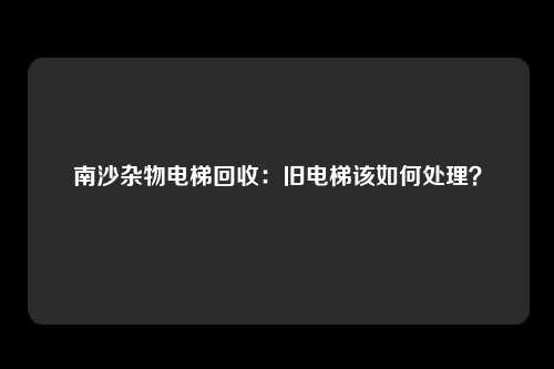 南沙杂物电梯回收：旧电梯该如何处理？