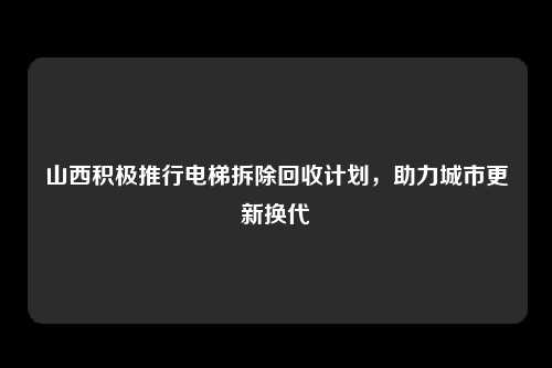 山西积极推行电梯拆除回收计划，助力城市更新换代