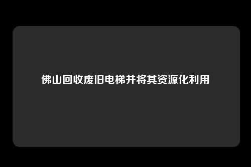 佛山回收废旧电梯并将其资源化利用