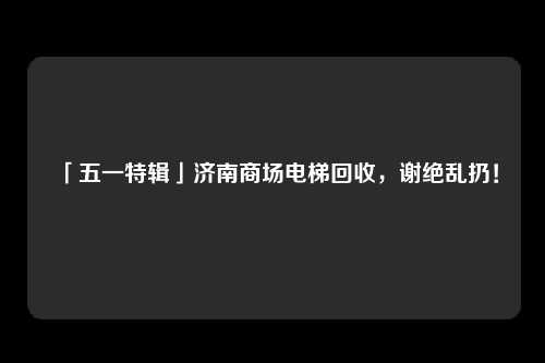 「五一特辑」济南商场电梯回收，谢绝乱扔！
