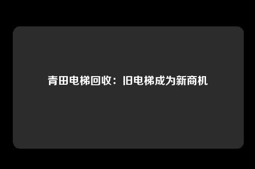 青田电梯回收：旧电梯成为新商机